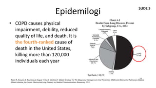 SLIDE 3
                                                      Epidemilogi
• COPD causes physical
  impairment, debility, reduced
  quality of life, and death. It is
  the fourth-ranked cause of
  death in the United States,
  killing more than 120,000
  individuals each year


Roisin R, Anzueto A, Bourbeau J, Deguia T, Hui D, Martinez F. Global Strategy For The Diagnosis, Management, And Prevention Of Chronic Obstructive Pulmonary Disease.
Global Initiative for Chronic Obstructive Lung Disease, Inc Medical Communications Resources; 2011.
 