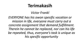 Terimakasih
                  Victor Frankl
EVERYONE has his owon spesific vocation or
   mission in life, everyone must carry out a
concrete assignment that demand fulfillment.
Therein he cannot be replaced, nor can his life
be repeated, thus, everyone's task is unique as
            his spesific opportunity
 
