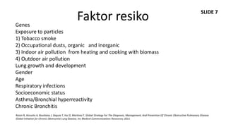 SLIDE 7

Genes
                                                    Faktor resiko
Exposure to particles
1) Tobacco smoke
2) Occupational dusts, organic and inorganic
3) Indoor air pollution from heating and cooking with biomass
4) Outdoor air pollution
Lung growth and development
Gender
Age
Respiratory infections
Socioeconomic status
Asthma/Bronchial hyperreactivity
Chronic Bronchitis
Roisin R, Anzueto A, Bourbeau J, Deguia T, Hui D, Martinez F. Global Strategy For The Diagnosis, Management, And Prevention Of Chronic Obstructive Pulmonary Disease.
Global Initiative for Chronic Obstructive Lung Disease, Inc Medical Communications Resources; 2011.
 