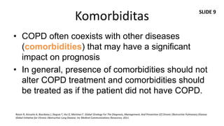 SLIDE 9
                                                  Komorbiditas
• COPD often coexists with other diseases
  (comorbidities) that may have a significant
  impact on prognosis
• In general, presence of comorbidities should not
  alter COPD treatment and comorbidities should
  be treated as if the patient did not have COPD.

Roisin R, Anzueto A, Bourbeau J, Deguia T, Hui D, Martinez F. Global Strategy For The Diagnosis, Management, And Prevention Of Chronic Obstructive Pulmonary Disease.
Global Initiative for Chronic Obstructive Lung Disease, Inc Medical Communications Resources; 2011.
 