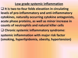Low grade systemic inflammation
 It is two-to-four folds elevation in circulating
levels of pro-inflammatory and anti-inflammatory
cytokines, naturally occurring cytokine antagonists,
acute phase proteins, as well as minor increase in
counts of neutrophils and natural killer cells
 Chronic systemic inflammatory syndrome:
systemic inflammation with major risk factor
(smoking, hyperlipidemia, obesity, hypertension)
 
