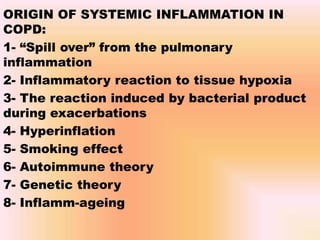 ORIGIN OF SYSTEMIC INFLAMMATION IN
COPD:
1- “Spill over” from the pulmonary
inflammation
2- Inflammatory reaction to tissue hypoxia
3- The reaction induced by bacterial product
during exacerbations
4- Hyperinflation
5- Smoking effect
6- Autoimmune theory
7- Genetic theory
8- Inflamm-ageing
 