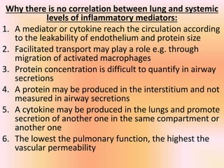 Why there is no correlation between lung and systemic
levels of inflammatory mediators:
1. A mediator or cytokine reach the circulation according
to the leakability of endothelium and protein size
2. Facilitated transport may play a role e.g. through
migration of activated macrophages
3. Protein concentration is difficult to quantify in airway
secretions
4. A protein may be produced in the interstitium and not
measured in airway secretions
5. A cytokine may be produced in the lungs and promote
secretion of another one in the same compartment or
another one
6. The lowest the pulmonary function, the highest the
vascular permeability
 