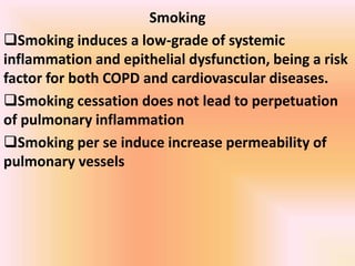 Smoking
Smoking induces a low-grade of systemic
inflammation and epithelial dysfunction, being a risk
factor for both COPD and cardiovascular diseases.
Smoking cessation does not lead to perpetuation
of pulmonary inflammation
Smoking per se induce increase permeability of
pulmonary vessels
 