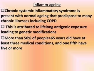 Inflamm-ageing
Chronic systemic inflammatory syndrome is
present with normal ageing that predispose to many
chronic illnesses including COPD
 This is attributed to lifelong antigenic exposure
leading to genetic modifications
More than 50% of people>65 years old have at
least three medical conditions, and one fifth have
five or more
 