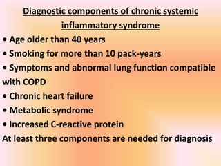 Diagnostic components of chronic systemic
inflammatory syndrome
• Age older than 40 years
• Smoking for more than 10 pack-years
• Symptoms and abnormal lung function compatible
with COPD
• Chronic heart failure
• Metabolic syndrome
• Increased C-reactive protein
At least three components are needed for diagnosis
 