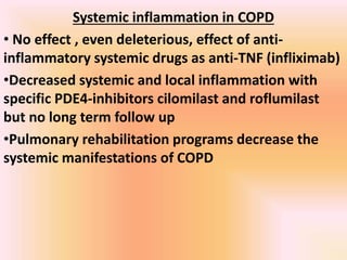 Systemic inflammation in COPD
• No effect , even deleterious, effect of anti-
inflammatory systemic drugs as anti-TNF (infliximab)
•Decreased systemic and local inflammation with
specific PDE4-inhibitors cilomilast and roflumilast
but no long term follow up
•Pulmonary rehabilitation programs decrease the
systemic manifestations of COPD
 