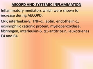 AECOPD AND SYSTEMIC INFLAMMATION
Inflammatory mediators which were shown to
increase during AECOPD:
CRP, interleukin-8, TNF-α, leptin, endothelin-1,
eosinophilic cationic protein, myeloperoxydase,
fibrinogen, interleukin-6, α1-antitripsin, leukotrienes
E4 and B4.
 