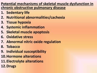 Potential mechanisms of skeletal muscle dysfunction in
chronic obstructive pulmonary disease
1. Sedentary life
2. Nutritional abnormalities/cachexia
3. Tissue hypoxia
4. Systemic inflammation
5. Skeletal muscle apoptosis
6. Oxidative stress
7. Abnormal nitric oxide regulation
8. Tobacco
9. Individual susceptibility
10.Hormone alterations
11.Electrolyte alterations
12.Drugs
 