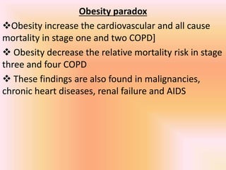 Obesity paradox
Obesity increase the cardiovascular and all cause
mortality in stage one and two COPD]
 Obesity decrease the relative mortality risk in stage
three and four COPD
 These findings are also found in malignancies,
chronic heart diseases, renal failure and AIDS
 