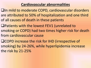 Cardiovascular abnormalities
In mild to moderate COPD, cardiovascular disorders
are attributed to 50% of hospitalization and one third
of all causes of death in these patients
Patients with the lowest FEV1 (unrelated to
smoking or COPD) had two times higher risk for death
from cardiovascular cause
COPD increase the risk for IHD (irrespective of
smoking) by 24-26%, while hyperlipidemia increase
the risk by 21-25%
 