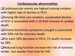 Cardiovascular abnormalities
Cardiovascular events are highest among smokers
with higher rate of decline in FEV1
Among life time non-smokers, accelerated decline
of FEV! Is associated with 5-10 fold increase in cardiac
death
Chronic bronchitis symptoms (cough) is associated
with 50% risk for coronary death
For each 10% decrease in FEV1, CV death increase
by 28%
Reduced lung function increase the risk of ischemic
stroke , but weaker than that for IHD
 