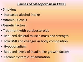 Causes of osteoporosis in COPD
• Smoking
• Increased alcohol intake
• Vitamin D levels
• Genetic factors
• Treatment with corticosteroids
• Reduced skeletal muscle mass and strength
• Low BMI and changes in body composition
• Hypogonadism
• Reduced levels of insulin-like growth factors
• Chronic systemic inflammation
 