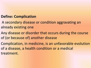 Define: Complication
A secondary disease or condition aggravating an
already existing one
Any disease or disorder that occurs during the course
of (or because of) another disease
Complication, in medicine, is an unfavorable evolution
of a disease, a health condition or a medical
treatment.
 