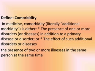 Define: Comorbidity
In medicine, comorbidity (literally "additional
morbidity") is either: * The presence of one or more
disorders (or diseases) in addition to a primary
disease or disorder; or * The effect of such additional
disorders or diseases
the presence of two or more illnesses in the same
person at the same time
 