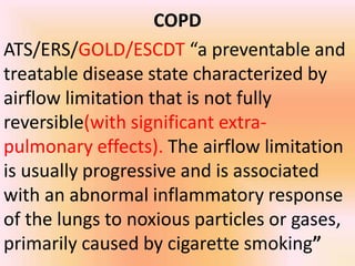 COPD
ATS/ERS/GOLD/ESCDT “a preventable and
treatable disease state characterized by
airflow limitation that is not fully
reversible(with significant extra-
pulmonary effects). The airflow limitation
is usually progressive and is associated
with an abnormal inflammatory response
of the lungs to noxious particles or gases,
primarily caused by cigarette smoking”
 