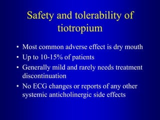 Safety and tolerability of
tiotropium
• Most common adverse effect is dry mouth
• Up to 10-15% of patients
• Generally mild and rarely needs treatment
discontinuation
• No ECG changes or reports of any other
systemic anticholinergic side effects
 