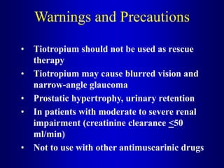 Warnings and Precautions
• Tiotropium should not be used as rescue
therapy
• Tiotropium may cause blurred vision and
narrow-angle glaucoma
• Prostatic hypertrophy, urinary retention
• In patients with moderate to severe renal
impairment (creatinine clearance <50
ml/min)
• Not to use with other antimuscarinic drugs
 