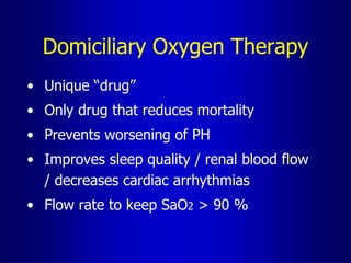 Domiciliary Oxygen Therapy
• Unique “drug”
• Only drug that reduces mortality
• Prevents worsening of PH
• Improves sleep quality / renal blood flow
/ decreases cardiac arrhythmias
• Flow rate to keep SaO2 > 90 %
 
