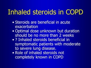 Inhaled steroids in COPD
• Steroids are beneficial in acute
exacerbation
• Optimal dose unknown but duration
should be no more than 2 weeks
• ? Inhaled steroids beneficial in
symptomatic patients with moderate
to severe lung disease.
• Role of inhaled steroids not
completely known in COPD
 