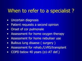 When to refer to a specialist ?
• Uncertain diagnosis
• Patient requests a second opinion
• Onset of cor pulmonale
• Assessment for home oxygen therapy
• Assessment for home nebuliser use
• Bullous lung disaese ( surgery )
• Assessment for rehab./LVRS/transplant
• COPD below 40 years (α1-AT def.)
 