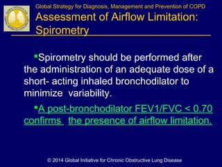 Global Strategy for Diagnosis, Management and Prevention of COPD
Assessment of Airflow Limitation:
Spirometry
Spirometry should be performed after
the administration of an adequate dose of a
short- acting inhaled bronchodilator to
minimize variability.
A post-bronchodilator FEV1/FVC < 0.70
confirms the presence of airflow limitation.
© 2014 Global Initiative for Chronic Obstructive Lung Disease
 