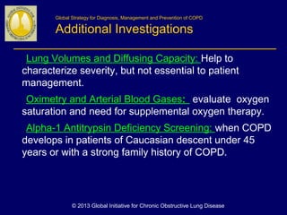 Global Strategy for Diagnosis, Management and Prevention of COPD
Additional Investigations
Lung Volumes and Diffusing Capacity: Help to
characterize severity, but not essential to patient
management. 
Oximetry and Arterial Blood Gases: evaluate oxygen
saturation and need for supplemental oxygen therapy.
Alpha-1 Antitrypsin Deficiency Screening: when COPD
develops in patients of Caucasian descent under 45
years or with a strong family history of COPD.  
© 2013 Global Initiative for Chronic Obstructive Lung Disease
 
