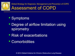 Global Strategy for Diagnosis, Management and Prevention of COPD
Assessment of COPD
 Symptoms
 Degree of airflow limitation using
spirometry
 Risk of exacerbations
 Comorbidities
© 2014 Global Initiative for Chronic Obstructive Lung Disease
 