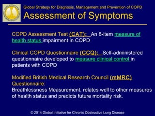 COPD Assessment Test (CAT): An 8-item measure of
health status impairment in COPD
Clinical COPD Questionnaire (CCQ): Self-administered
questionnaire developed to measure clinical control in
patients with COPD
Modified British Medical Research Council (mMRC)
Questionnaire:
Breathlessness Measurement, relates well to other measures
of health status and predicts future mortality risk.
Global Strategy for Diagnosis, Management and Prevention of COPD
Assessment of Symptoms
© 2014 Global Initiative for Chronic Obstructive Lung Disease
 