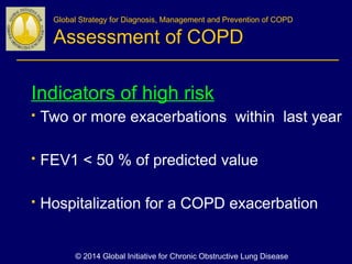 Indicators of high risk
 Two or more exacerbations within last year
 FEV1 < 50 % of predicted value
 Hospitalization for a COPD exacerbation
Global Strategy for Diagnosis, Management and Prevention of COPD
Assessment of COPD
© 2014 Global Initiative for Chronic Obstructive Lung Disease
 