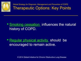 Global Strategy for Diagnosis, Management and Prevention of COPD
Therapeutic Options: Key Points
 Smoking cessation influences the natural
history of COPD.
 Regular physical activity should be
encouraged to remain active.
© 2014 Global Initiative for Chronic Obstructive Lung Disease
 