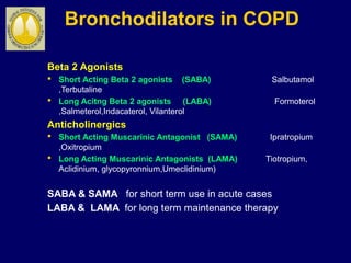 Bronchodilators in COPD
Beta 2 Agonists
 Short Acting Beta 2 agonists (SABA) Salbutamol
,Terbutaline
 Long Acitng Beta 2 agonists (LABA) Formoterol
,Salmeterol,Indacaterol, Vilanterol
Anticholinergics
 Short Acting Muscarinic Antagonist (SAMA) Ipratropium
,Oxitropium
 Long Acting Muscarinic Antagonists (LAMA) Tiotropium,
Aclidinium, glycopyronnium,Umeclidinium)
SABA & SAMA for short term use in acute cases
LABA & LAMA for long term maintenance therapy
 