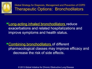 Long-acting inhaled bronchodilators reduce
exacerbations and related hospitalizations and
improve symptoms and health status.
Combining bronchodilators of different
pharmacological classes may improve efficacy and
decrease the risk of side effects.
Global Strategy for Diagnosis, Management and Prevention of COPD
Therapeutic Options: Bronchodilators
© 2013 Global Initiative for Chronic Obstructive Lung Disease
 