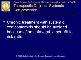  Chronic treatment with systemic
corticosteroids should be avoided
because of an unfavorable benefit-to-
risk ratio.
Global Strategy for Diagnosis, Management and Prevention of COPD
Therapeutic Options: Systemic
Corticosteroids
© 2014 Global Initiative for Chronic Obstructive Lung Disease
 