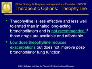 Global Strategy for Diagnosis, Management and Prevention of COPD
Therapeutic Options: Theophylline
 Theophylline is less effective and less well
tolerated than inhaled long-acting
bronchodilators and is not recommended if
those drugs are available and affordable.
 Low dose theophylline reduces
exacerbations but does not improve post-
bronchodilator lung function.
© 2014 Global Initiative for Chronic Obstructive Lung Disease
 