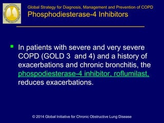  In patients with severe and very severe
COPD (GOLD 3 and 4) and a history of
exacerbations and chronic bronchitis, the
phospodiesterase-4 inhibitor, roflumilast,
reduces exacerbations.
Global Strategy for Diagnosis, Management and Prevention of COPD
Phosphodiesterase-4 Inhibitors
© 2014 Global Initiative for Chronic Obstructive Lung Disease
 
