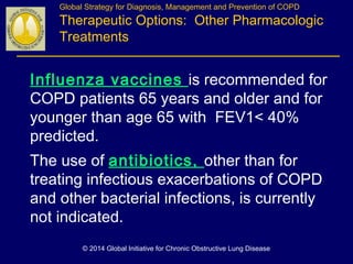 Influenza vaccines is recommended for
COPD patients 65 years and older and for
younger than age 65 with FEV1< 40%
predicted.
The use of antibiotics, other than for
treating infectious exacerbations of COPD
and other bacterial infections, is currently
not indicated.
Global Strategy for Diagnosis, Management and Prevention of COPD
Therapeutic Options: Other Pharmacologic
Treatments
© 2014 Global Initiative for Chronic Obstructive Lung Disease
 
