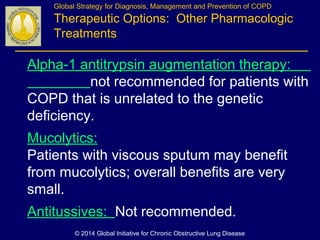 Alpha-1 antitrypsin augmentation therapy:
not recommended for patients with
COPD that is unrelated to the genetic
deficiency.
Mucolytics:
Patients with viscous sputum may benefit
from mucolytics; overall benefits are very
small.
Antitussives: Not recommended.
Global Strategy for Diagnosis, Management and Prevention of COPD
Therapeutic Options: Other Pharmacologic
Treatments
© 2014 Global Initiative for Chronic Obstructive Lung Disease
 