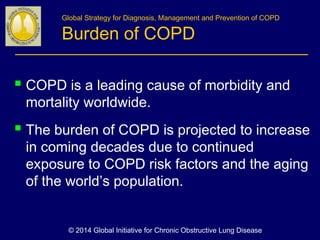 Global Strategy for Diagnosis, Management and Prevention of COPD
Burden of COPD
 COPD is a leading cause of morbidity and
mortality worldwide.
 The burden of COPD is projected to increase
in coming decades due to continued
exposure to COPD risk factors and the aging
of the world’s population.
© 2014 Global Initiative for Chronic Obstructive Lung Disease
 