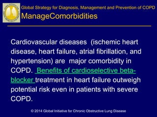 Cardiovascular diseases (ischemic heart
disease, heart failure, atrial fibrillation, and
hypertension) are major comorbidity in
COPD. Benefits of cardioselective beta-
blocker treatment in heart failure outweigh
potential risk even in patients with severe
COPD.
 
Global Strategy for Diagnosis, Management and Prevention of COPD
ManageComorbidities
© 2014 Global Initiative for Chronic Obstructive Lung Disease
 