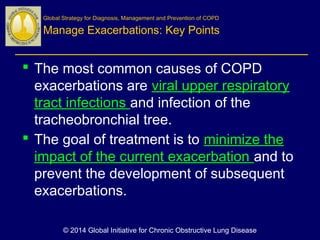  The most common causes of COPD
exacerbations are viral upper respiratory
tract infections and infection of the
tracheobronchial tree.
 The goal of treatment is to minimize the
impact of the current exacerbation and to
prevent the development of subsequent
exacerbations.
Global Strategy for Diagnosis, Management and Prevention of COPD
Manage Exacerbations: Key Points
© 2014 Global Initiative for Chronic Obstructive Lung Disease
 