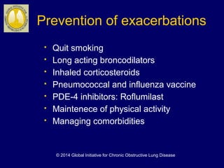 Prevention of exacerbations
 Quit smoking
 Long acting broncodilators
 Inhaled corticosteroids
 Pneumococcal and influenza vaccine
 PDE-4 inhibitors: Roflumilast
 Maintenece of physical activity
 Managing comorbidities
© 2014 Global Initiative for Chronic Obstructive Lung Disease
 