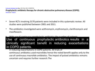 Cochrane Database Syst Rev. 2013 Nov 28;11:CD009764.
Prophylactic antibiotic therapy for chronic obstructive pulmonary disease (COPD).
Herath SC1, Poole P.
• Seven RCTs involving 3170 patients were included in this systematic review. All
studies were published between 2001 and 2011.
• The antibiotics investigated were azithromycin, erythromycin, clarithromycin and
moxifloxacin.
• With use of continuous prophylactic antibiotics the number of patients
experiencing an exacerbation was reduced (odds ratio (OR) 0.55; 95% confidence
interval (CI) 0.39 to 0.77, 3 studies, 1262 participants, high quality).
• Use of continuous prophylactic antibiotics results in a clinically significant benefit
in reducing exacerbations in COPD patients. All trials of
continuous antibiotics used macrolides hence the noted benefit applies only to the
use of continuous macrolide antibiotics. The impact of pulsed antibiotics remains
uncertain and requires further research.The
Use of continuous prophylactic antibiotics results in a
clinically significant benefit in reducing exacerbations
in COPD patients.
 