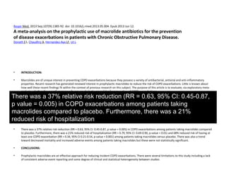 Respir Med. 2013 Sep;107(9):1385-92. doi: 10.1016/j.rmed.2013.05.004. Epub 2013 Jun 12.
A meta-analysis on the prophylactic use of macrolide antibiotics for the prevention
of disease exacerbations in patients with Chronic Obstructive Pulmonary Disease.
Donath E1, Chaudhry A, Hernandez-Aya LF, Lit L.
• INTRODUCTION:
• Macrolides are of unique interest in preventing COPD exacerbations because they possess a variety of antibacterial, antiviral and anti-inflammatory
properties. Recent research has generated renewed interest in prophylactic macrolides to reduce the risk of COPD exacerbations. Little is known about
how well these recent findings fit within the context of previous research on this subject. The purpose of this article is to evaluate, via exploratory meta-
analysis, whether the overall consensus favors prophylactic macrolides for prevention of COPD exacerbations.
• METHODS:
• EMBASE, Cochrane and Medline databases were searched for all relevant randomized controlled trials (RCTs). Six RCTs were identified. The primary
endpoint was incidence of COPD exacerbations. Secondary endpoints including mortality, hospitalization rates, adverse events and likelihood of having at
least one COPD exacerbation were also examined.
• RESULTS:
• There was a 37% relative risk reduction (RR = 0.63, 95% CI: 0.45-0.87, p value = 0.005) in COPD exacerbations among patients taking macrolides compared
to placebo. Furthermore, there was a 21% reduced risk of hospitalization (RR = 0.79, 95% CI: 0.69-0.90, p-value = 0.01) and 68% reduced risk of having at
least one COPD exacerbation (RR = 0.34, 95% CI 0.21-0.54, p-value = 0.001) among patients taking macrolides versus placebo. There was also a trend
toward decreased mortality and increased adverse events among patients taking macrolides but these were not statistically significant.
• CONCLUSIONS:
• Prophylactic macrolides are an effective approach for reducing incident COPD exacerbations. There were several limitations to this study including a lack
of consistent adverse event reporting and some degree of clinical and statistical heterogeneity between studies
There was a 37% relative risk reduction (RR = 0.63, 95% CI: 0.45-0.87,
p value = 0.005) in COPD exacerbations among patients taking
macrolides compared to placebo. Furthermore, there was a 21%
reduced risk of hospitalization
 