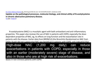 Int J Chron Obstruct Pulmon Dis. 2014 Aug 6;9:825-36. doi: 10.2147/COPD.S51057. eCollection 2014.
Update on the pathological processes, molecular biology, and clinical utility of N-acetylcysteine
in chronic obstructive pulmonary disease.
Tse HN1, Tseng CZ1.
N-acetylcysteine (NAC) is a mucolytic agent with both antioxidant and anti-inflammatory
properties. This paper also reviews the use of NAC in patients with COPD, especially the dose-
dependent properties of NAC, eg, its effects on lung function and the exacerbation rate in
patients with the disease. Earlier data from BRONCUS (the Bronchitis Randomized on NAC Cost-
Utility Study) did not suggest that NAC was beneficial in patients with COPD, only indicating that
it reduced exacerbation in an "inhaled steroid-naïve" subgroup. With regard to the dose-
dependent properties of NAC, two recent randomized controlled Chinese trials suggested that
high-dose NAC (1,200 mg daily) can reduce exacerbations in patients with COPD, especially in
those with an earlier (moderately severe) stage of disease, and also in those who are at high risk
of exacerbations. However, there was no significant effect on symptoms or quality of life in
patients receiving NAC. Further studies are warranted to investigate the effect of NAC at higher
doses in non-Chinese patients with COPD.
High-dose NAC (1,200 mg daily) can reduce
exacerbations in patients with COPD, especially in those
with an earlier (moderately severe) stage of disease, and
also in those who are at high risk of exacerbations.
 