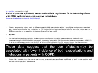 Int J Clin Pract. 2008 Sep;62(9):1373-8.
Statins may reduce episodes of exacerbation and the requirement for intubation in patients
with COPD: evidence from a retrospective cohort study.
Blamoun AI1, Batty GN, DeBari VA, Rashid AO, Sheikh M, Khan MA.
• This is a retrospective cohort study of 185 patients with COPD exacerbation, with a 1-year follow-up. Outcomes examined
were repeat hospitalisation and intubations for COPD exacerbation. Baseline characteristics for which the p-value was < or =
0.10 were considered as covariates for inclusion in a multivariate model.
• RESULTS:
• The statin group had fewer episodes of exacerbation and required intubation fewer times than the subjects not
receiving statins (p < 0.0001 for both outcomes). Unadjusted odds ratios (OR) for no statin use vs. statin use were 9.54 (95%
CI: 4.54-20.02) for exacerbation and 10.47 (CI: 4.56-24.01) for intubation. The OR, adjusted for the use of angiotensin-
converting enzyme inhibitors or angiotensin receptor blockers (ORa), were 2.35 (CI: 1.01-5.50) for non-statin users
exhibiting an exacerbation and 10.36 (CI: 2.77-38.76) for this group requiring intubation, compared with statin users.
Similarly, ORa for long-acting beta(2) agonists as a covariate were 3.01 (CI: 1.46-6.10) for exacerbation and 8.89 (CI: 3.67-
21.32) for intubation. Time to outcome during the observation period was reduced by statins with the hazard ratio (HR) for
exacerbation of 0.19 (CI: 0.06-0.14); HR for statins reducing intubation was 0.14 (95% CI: 0.10-0.30).
• CONCLUSIONS:
• These data suggest that the use of statins may be associated with lower incidence of both exacerbations and
intubations in patients with COPD.
These data suggest that the use of statins may be
associated with lower incidence of both exacerbations and
intubations in patients with COPD.
 