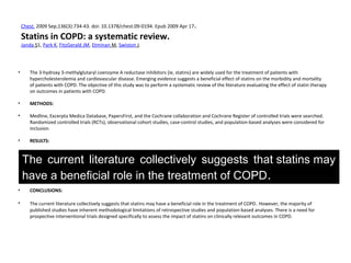 Chest. 2009 Sep;136(3):734-43. doi: 10.1378/chest.09-0194. Epub 2009 Apr 17.
Statins in COPD: a systematic review.
Janda S1, Park K, FitzGerald JM, Etminan M, Swiston J.
• The 3-hydroxy 3-methylglutaryl coenzyme A reductase inhibitors (ie, statins) are widely used for the treatment of patients with
hypercholesterolemia and cardiovascular disease. Emerging evidence suggests a beneficial effect of statins on the morbidity and mortality
of patients with COPD. The objective of this study was to perform a systematic review of the literature evaluating the effect of statin therapy
on outcomes in patients with COPD.
• METHODS:
• Medline, Excerpta Medica Database, PapersFirst, and the Cochrane collaboration and Cochrane Register of controlled trials were searched.
Randomized controlled trials (RCTs), observational cohort studies, case-control studies, and population-based analyses were considered for
inclusion.
• RESULTS:
• Nine studies were identified for review (four retrospective cohorts, one nested case-control study of a retrospective cohort, one
retrospective cohort and case series, two population-based analyses, and one RCT). All studies showed a benefit from statin therapy for
various outcomes in COPD patients, including the number of COPD exacerbations (n = 3), the number of and time to COPD-related
intubations (n = 1),pulmonary function (eg, FEV(1) and FVC) [n = 1], exercise capacity (n = 1), mortality from COPD (n = 2), and all-cause
mortality (n = 3). No studies describing a negative or neutral effect from statin therapy on outcomes in COPD patients were identified.
• CONCLUSIONS:
• The current literature collectively suggests that statins may have a beneficial role in the treatment of COPD. However, the majority of
published studies have inherent methodological limitations of retrospective studies and population-based analyses. There is a need for
prospective interventional trials designed specifically to assess the impact of statins on clinically relevant outcomes in COPD.
The current literature collectively suggests that statins may
have a beneficial role in the treatment of COPD.
 