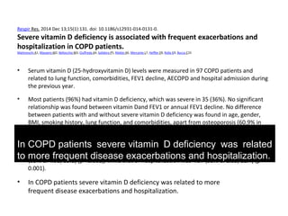 Respir Res. 2014 Dec 13;15(1):131. doi: 10.1186/s12931-014-0131-0.
Severe vitamin D deficiency is associated with frequent exacerbations and
hospitalization in COPD patients.
Malinovschi A1, Masoero M2, Bellocchia M3, Ciuffreda A4, Solidoro P5, Mattei A6, Mercante L7, Heffler E8, Rolla G9, Bucca C10.
• Serum vitamin D (25-hydroxyvitamin D) levels were measured in 97 COPD patients and
related to lung function, comorbidities, FEV1 decline, AECOPD and hospital admission during
the previous year.
• Most patients (96%) had vitamin D deficiency, which was severe in 35 (36%). No significant
relationship was found between vitamin Dand FEV1 or annual FEV1 decline. No difference
between patients with and without severe vitamin D deficiency was found in age, gender,
BMI, smoking history, lung function, and comorbidities, apart from osteoporosis (60.9% in
severe deficiency vs 22.7%, p=0.001). In multiple logistic regression models, severe   
deficiency was independently associated with AECOPD [adjusted odds ratios (aOR) of 30.5
(95% CI 5.55, 168), p<0.001] and hospitalization [aOR 3.83 (95% CI 1.29, 11.4), p=0.02]. The       
odds ratio of being a frequent exacerbator if having severe vitamin Ddeficiency was 18.1
(95% CI 4.98, 65.8) (p<0.001), while that of hospitalization was 4.57 (95% CI 1.83, 11.4) (p=       
0.001).
• In COPD patients severe vitamin D deficiency was related to more
frequent disease exacerbations and hospitalization.
In COPD patients severe vitamin D deficiency was related
to more frequent disease exacerbations and hospitalization.
 