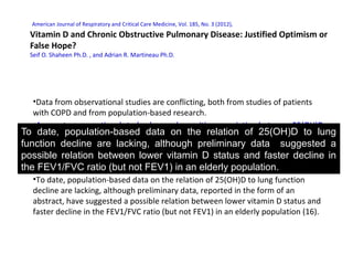 American Journal of Respiratory and Critical Care Medicine, Vol. 185, No. 3 (2012),
Vitamin D and Chronic Obstructive Pulmonary Disease: Justified Optimism or
False Hope?
Seif O. Shaheen Ph.D. , and Adrian R. Martineau Ph.D.
•Data from observational studies are conflicting, both from studies of patients
with COPD and from population-based research.
•A recent cross-sectional study observed a positive association between 25(OH)D
concentrations and FEV1 in patients with COPD (12). In contrast, a longitudinal
study of continuous smokers with COPD found no difference in baseline 25(OH)D
concentrations between individuals who had a rapid decline in lung function and
those with a slow decline
•To date, population-based data on the relation of 25(OH)D to lung function
decline are lacking, although preliminary data, reported in the form of an
abstract, have suggested a possible relation between lower vitamin D status and
faster decline in the FEV1/FVC ratio (but not FEV1) in an elderly population (16).
To date, population-based data on the relation of 25(OH)D to lung
function decline are lacking, although preliminary data suggested a
possible relation between lower vitamin D status and faster decline in
the FEV1/FVC ratio (but not FEV1) in an elderly population.
 