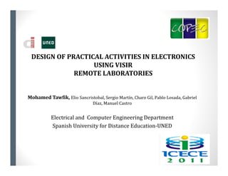 DESIGN	OF	PRACTICAL	ACTIVITIES	IN	ELECTRONICS	
                  USING	VISIR
             REMOTE	LABORATORIES


Mohamed	Tawfik,	Elio	Sancristobal,	Sergio	Martín,	Charo	Gil,	Pablo	Losada,	Gabriel	
                               Díaz,	Manuel	Castro


           Electrical	and		Computer	Engineering	Department
           Spanish	University	for	Distance	Education‐UNED
 